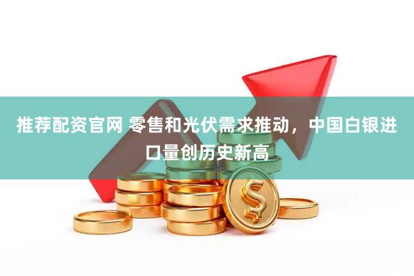 推荐配资官网 零售和光伏需求推动，中国白银进口量创历史新高
